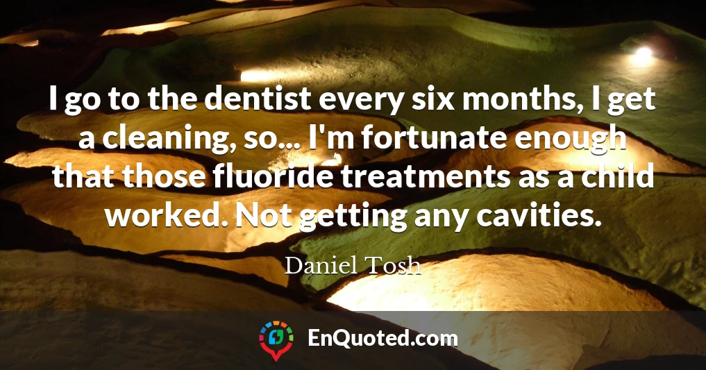 I go to the dentist every six months, I get a cleaning, so... I'm fortunate enough that those fluoride treatments as a child worked. Not getting any cavities.