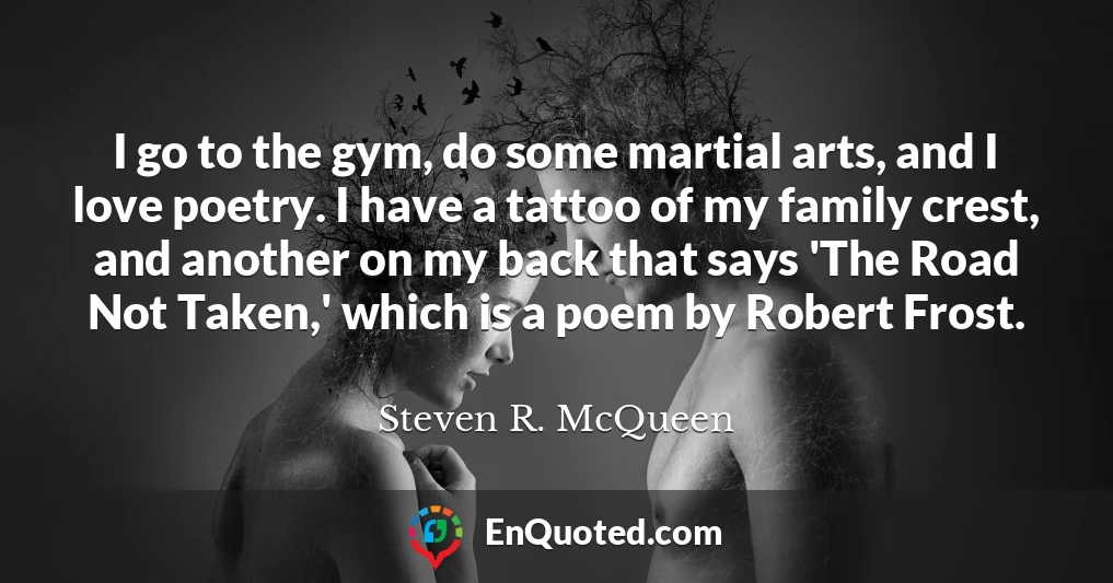 I go to the gym, do some martial arts, and I love poetry. I have a tattoo of my family crest, and another on my back that says 'The Road Not Taken,' which is a poem by Robert Frost.