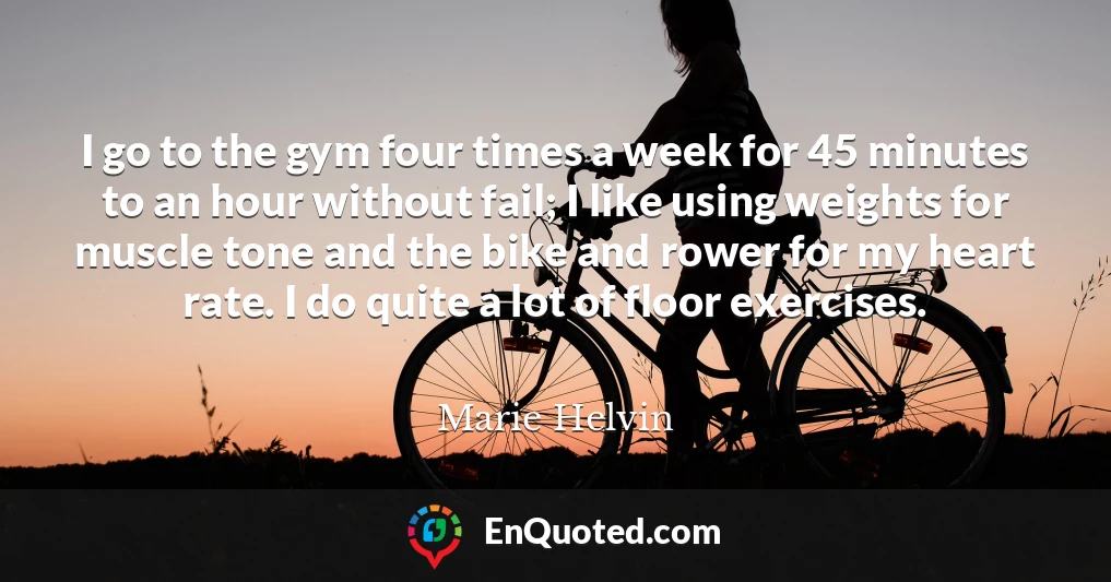 I go to the gym four times a week for 45 minutes to an hour without fail; I like using weights for muscle tone and the bike and rower for my heart rate. I do quite a lot of floor exercises.