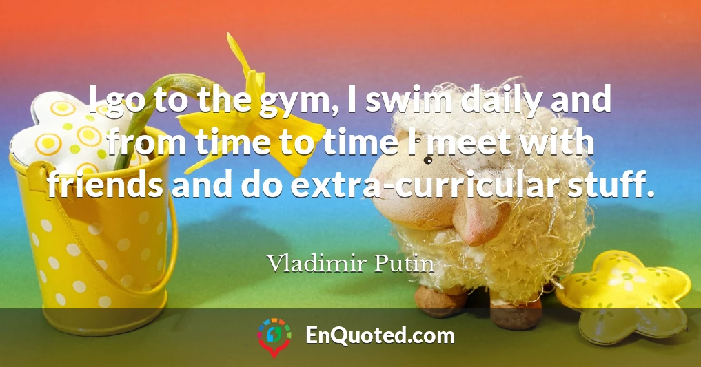 I go to the gym, I swim daily and from time to time I meet with friends and do extra-curricular stuff.