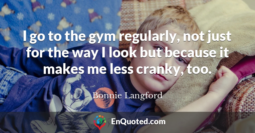 I go to the gym regularly, not just for the way I look but because it makes me less cranky, too.