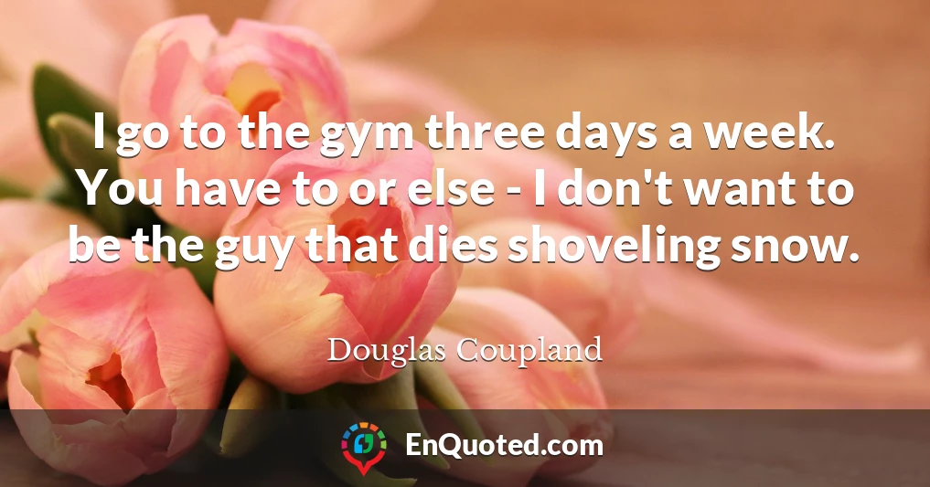 I go to the gym three days a week. You have to or else - I don't want to be the guy that dies shoveling snow.