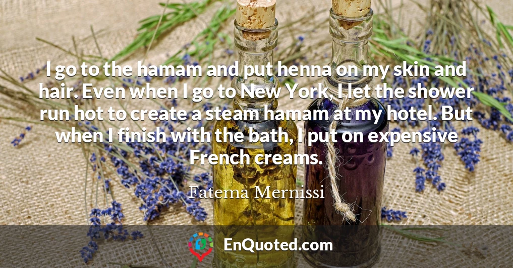 I go to the hamam and put henna on my skin and hair. Even when I go to New York, I let the shower run hot to create a steam hamam at my hotel. But when I finish with the bath, I put on expensive French creams.