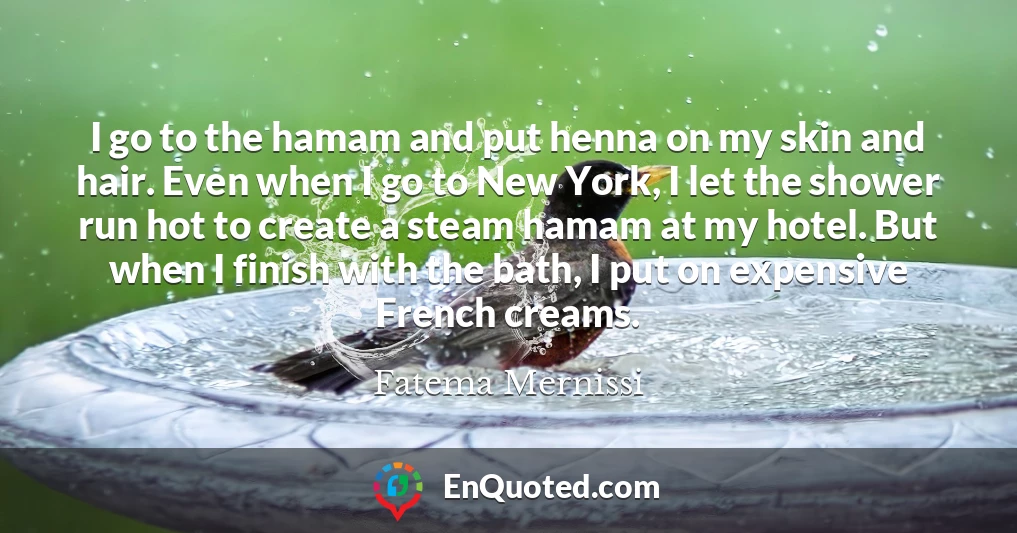 I go to the hamam and put henna on my skin and hair. Even when I go to New York, I let the shower run hot to create a steam hamam at my hotel. But when I finish with the bath, I put on expensive French creams.