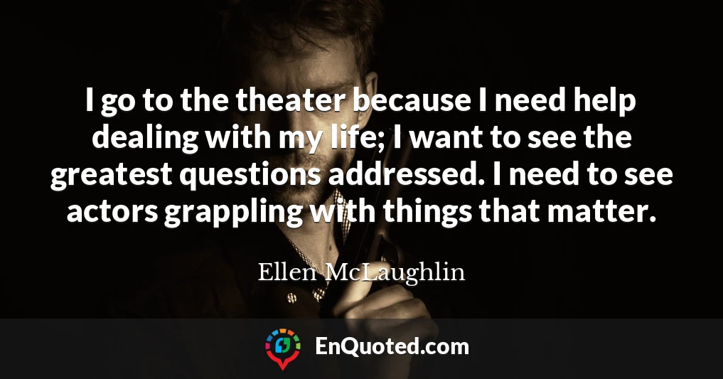 I go to the theater because I need help dealing with my life; I want to see the greatest questions addressed. I need to see actors grappling with things that matter.