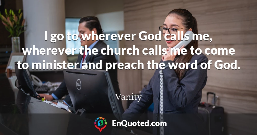 I go to wherever God calls me, wherever the church calls me to come to minister and preach the word of God.