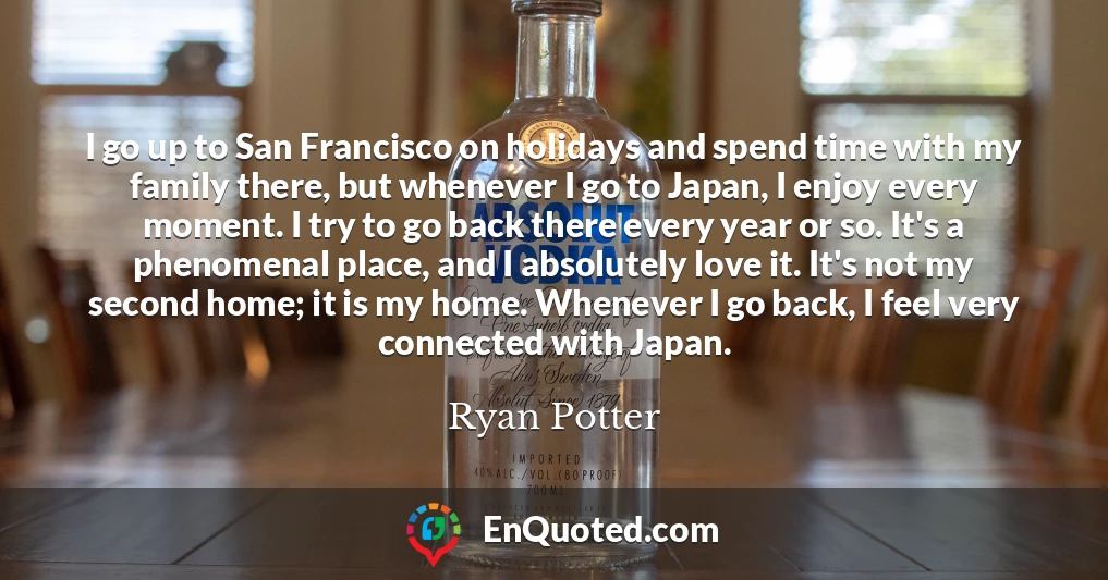 I go up to San Francisco on holidays and spend time with my family there, but whenever I go to Japan, I enjoy every moment. I try to go back there every year or so. It's a phenomenal place, and I absolutely love it. It's not my second home; it is my home. Whenever I go back, I feel very connected with Japan.
