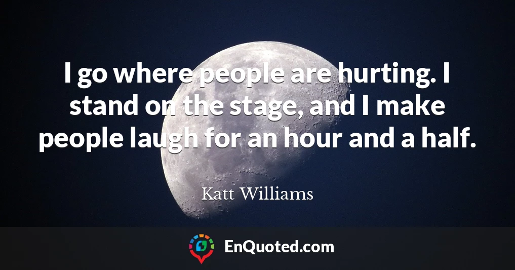 I go where people are hurting. I stand on the stage, and I make people laugh for an hour and a half.