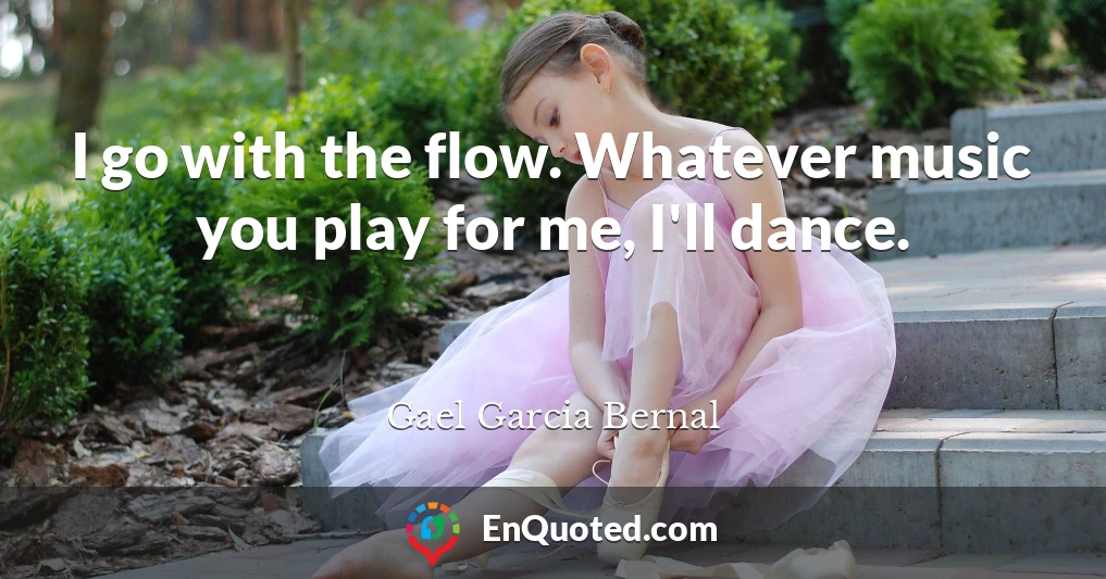 I go with the flow. Whatever music you play for me, I'll dance.