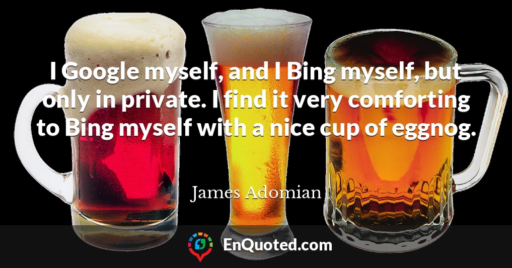 I Google myself, and I Bing myself, but only in private. I find it very comforting to Bing myself with a nice cup of eggnog.