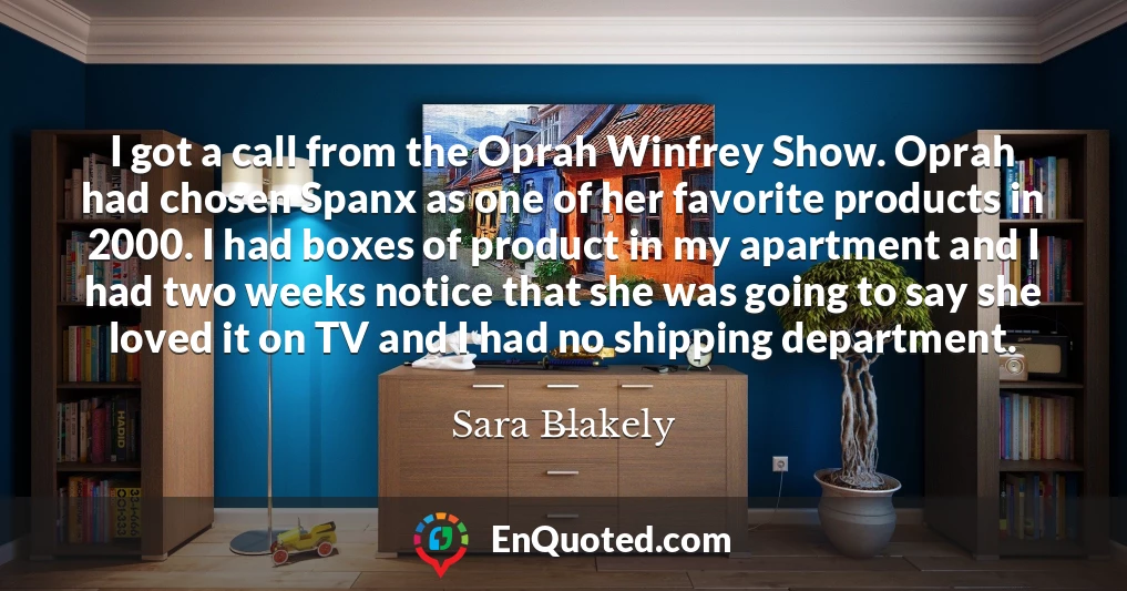 I got a call from the Oprah Winfrey Show. Oprah had chosen Spanx as one of her favorite products in 2000. I had boxes of product in my apartment and I had two weeks notice that she was going to say she loved it on TV and I had no shipping department.