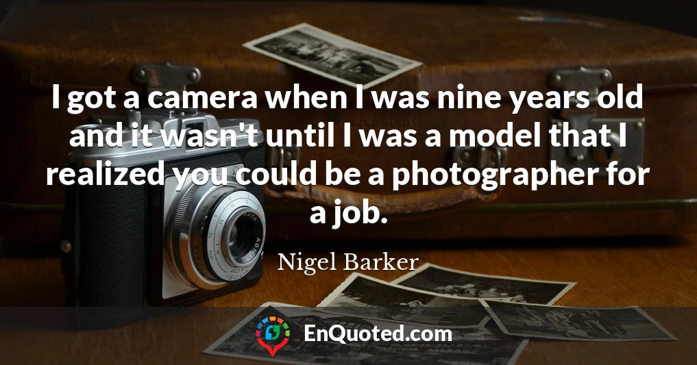 I got a camera when I was nine years old and it wasn't until I was a model that I realized you could be a photographer for a job.