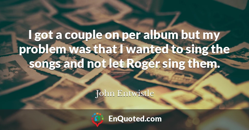 I got a couple on per album but my problem was that I wanted to sing the songs and not let Roger sing them.