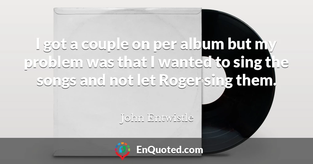 I got a couple on per album but my problem was that I wanted to sing the songs and not let Roger sing them.