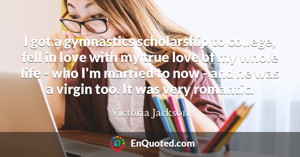 I got a gymnastics scholarship to college, fell in love with my true love of my whole life - who I'm married to now - and he was a virgin too. It was very romantic.