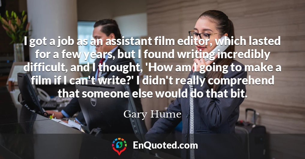 I got a job as an assistant film editor, which lasted for a few years, but I found writing incredibly difficult, and I thought, 'How am I going to make a film if I can't write?' I didn't really comprehend that someone else would do that bit.
