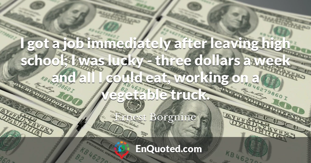 I got a job immediately after leaving high school; I was lucky - three dollars a week and all I could eat, working on a vegetable truck.
