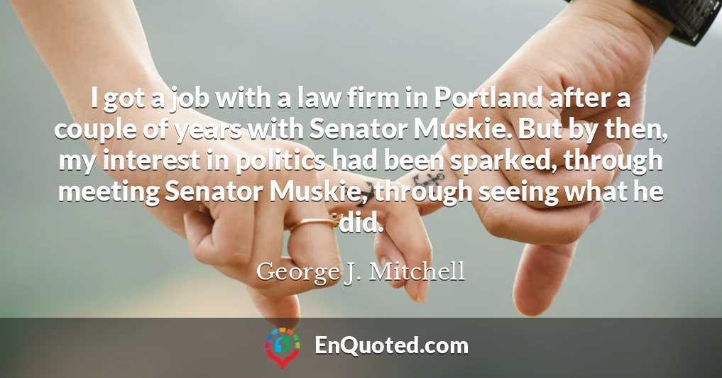 I got a job with a law firm in Portland after a couple of years with Senator Muskie. But by then, my interest in politics had been sparked, through meeting Senator Muskie, through seeing what he did.