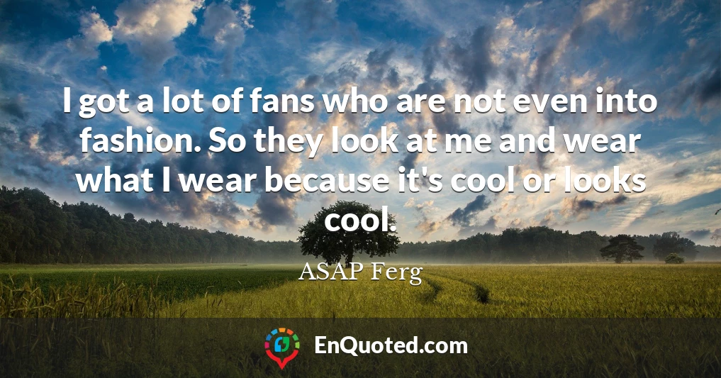 I got a lot of fans who are not even into fashion. So they look at me and wear what I wear because it's cool or looks cool.