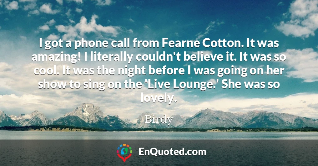 I got a phone call from Fearne Cotton. It was amazing! I literally couldn't believe it. It was so cool. It was the night before I was going on her show to sing on the 'Live Lounge.' She was so lovely.