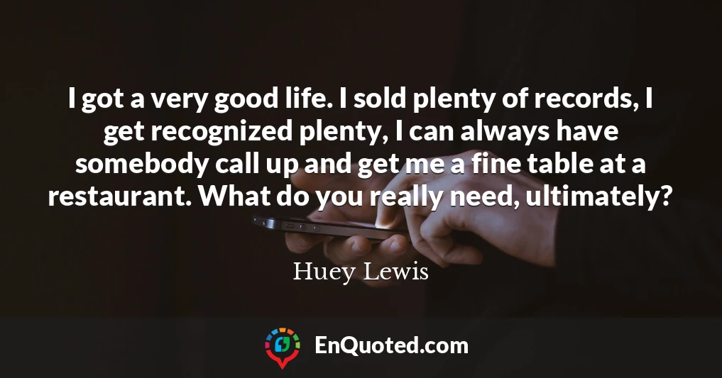 I got a very good life. I sold plenty of records, I get recognized plenty, I can always have somebody call up and get me a fine table at a restaurant. What do you really need, ultimately?