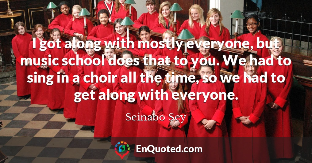 I got along with mostly everyone, but music school does that to you. We had to sing in a choir all the time, so we had to get along with everyone.