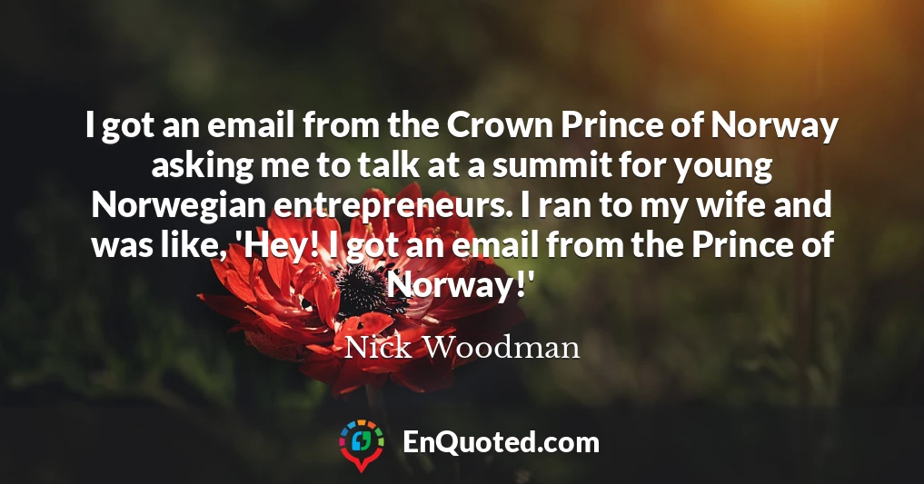I got an email from the Crown Prince of Norway asking me to talk at a summit for young Norwegian entrepreneurs. I ran to my wife and was like, 'Hey! I got an email from the Prince of Norway!'