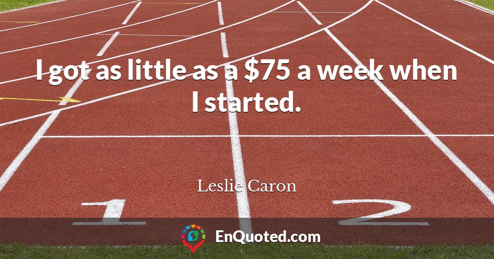 I got as little as a $75 a week when I started.