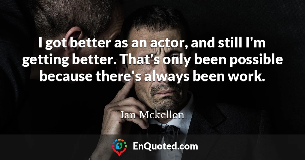 I got better as an actor, and still I'm getting better. That's only been possible because there's always been work.
