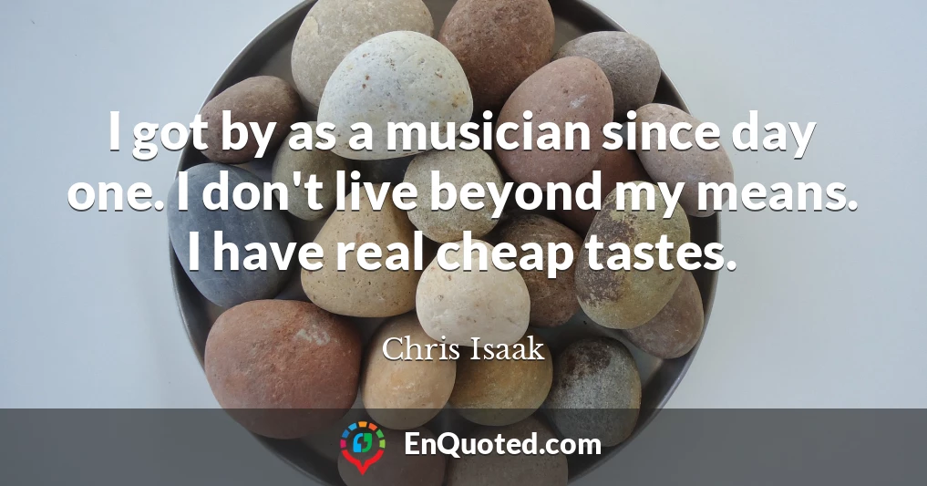 I got by as a musician since day one. I don't live beyond my means. I have real cheap tastes.