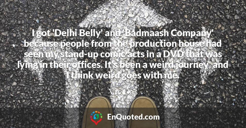 I got 'Delhi Belly' and 'Badmaash Company' because people from the production house had seen my stand-up comic acts in a DVD that was lying in their offices. It's been a weird journey, and I think weird goes with me.