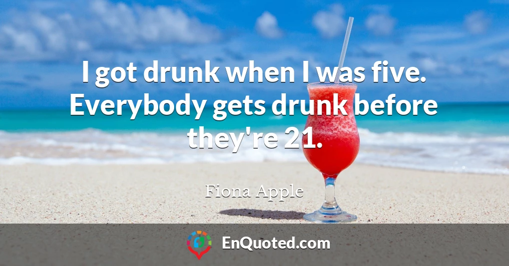 I got drunk when I was five. Everybody gets drunk before they're 21.