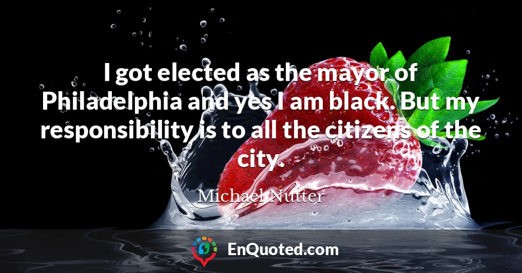 I got elected as the mayor of Philadelphia and yes I am black. But my responsibility is to all the citizens of the city.