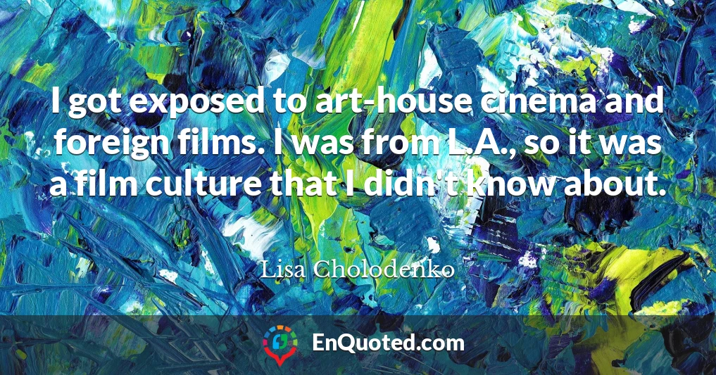 I got exposed to art-house cinema and foreign films. I was from L.A., so it was a film culture that I didn't know about.