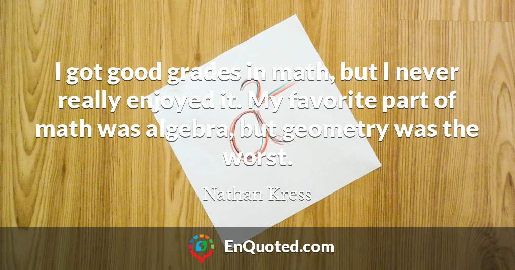 I got good grades in math, but I never really enjoyed it. My favorite part of math was algebra, but geometry was the worst.