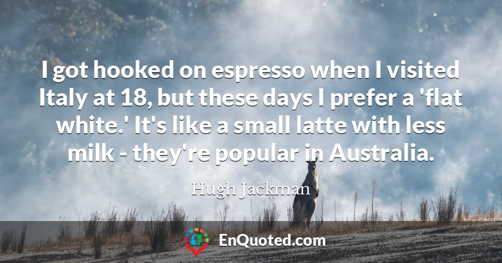 I got hooked on espresso when I visited Italy at 18, but these days I prefer a 'flat white.' It's like a small latte with less milk - they're popular in Australia.