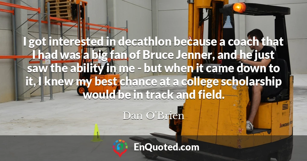 I got interested in decathlon because a coach that I had was a big fan of Bruce Jenner, and he just saw the ability in me - but when it came down to it, I knew my best chance at a college scholarship would be in track and field.