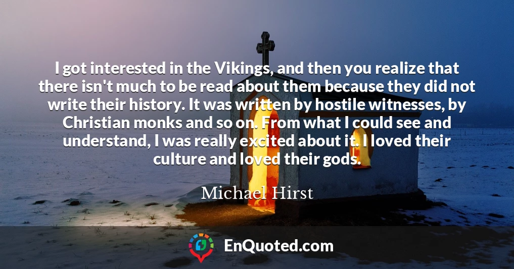 I got interested in the Vikings, and then you realize that there isn't much to be read about them because they did not write their history. It was written by hostile witnesses, by Christian monks and so on. From what I could see and understand, I was really excited about it. I loved their culture and loved their gods.