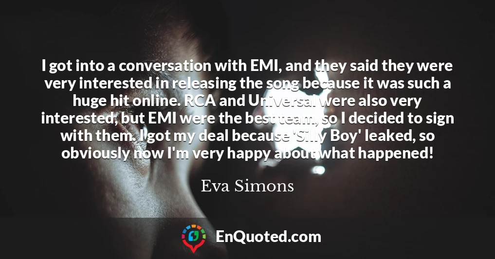 I got into a conversation with EMI, and they said they were very interested in releasing the song because it was such a huge hit online. RCA and Universal were also very interested, but EMI were the best team, so I decided to sign with them. I got my deal because 'Silly Boy' leaked, so obviously now I'm very happy about what happened!