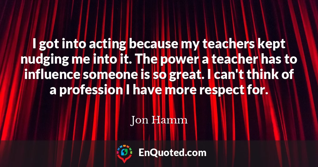 I got into acting because my teachers kept nudging me into it. The power a teacher has to influence someone is so great. I can't think of a profession I have more respect for.