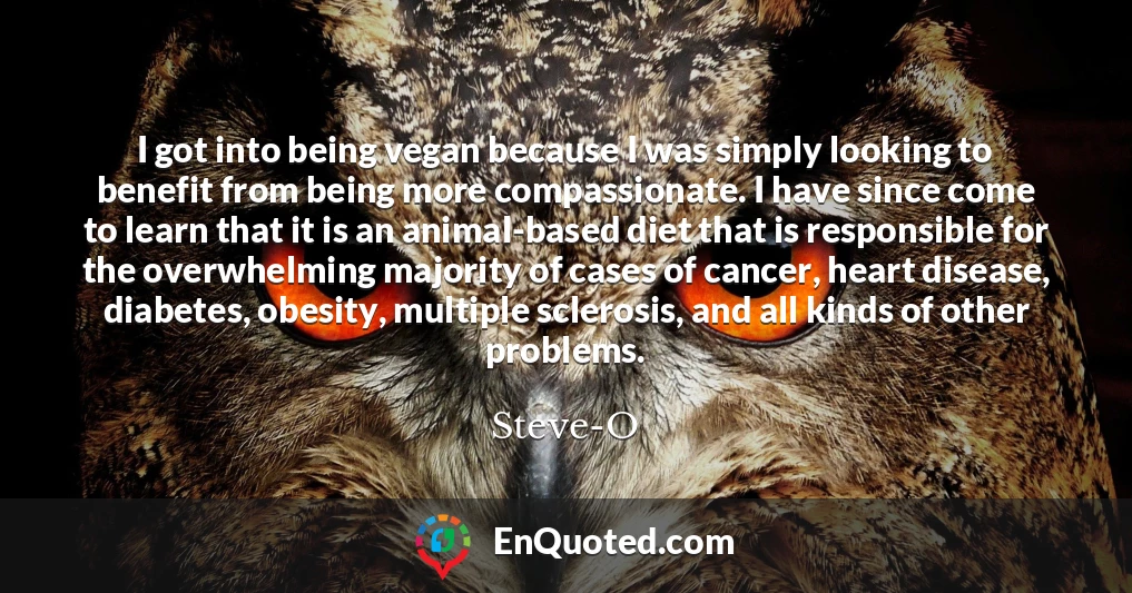 I got into being vegan because I was simply looking to benefit from being more compassionate. I have since come to learn that it is an animal-based diet that is responsible for the overwhelming majority of cases of cancer, heart disease, diabetes, obesity, multiple sclerosis, and all kinds of other problems.
