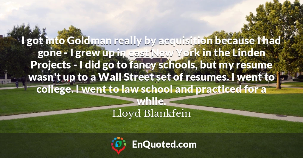 I got into Goldman really by acquisition because I had gone - I grew up in east New York in the Linden Projects - I did go to fancy schools, but my resume wasn't up to a Wall Street set of resumes. I went to college. I went to law school and practiced for a while.
