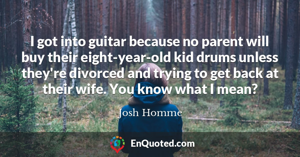 I got into guitar because no parent will buy their eight-year-old kid drums unless they're divorced and trying to get back at their wife. You know what I mean?