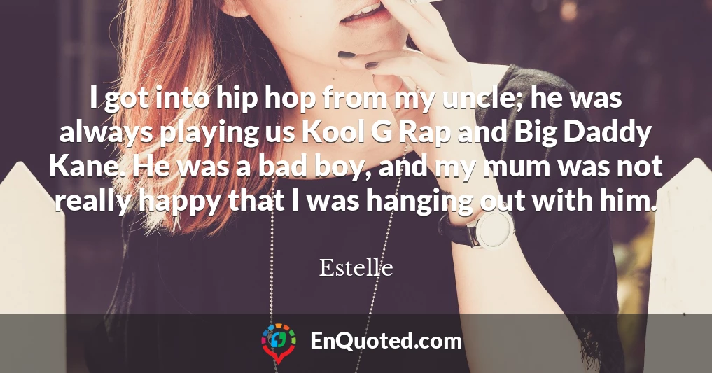 I got into hip hop from my uncle; he was always playing us Kool G Rap and Big Daddy Kane. He was a bad boy, and my mum was not really happy that I was hanging out with him.