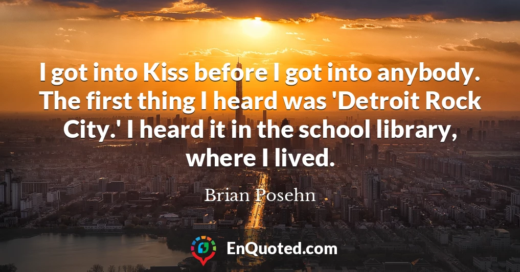 I got into Kiss before I got into anybody. The first thing I heard was 'Detroit Rock City.' I heard it in the school library, where I lived.
