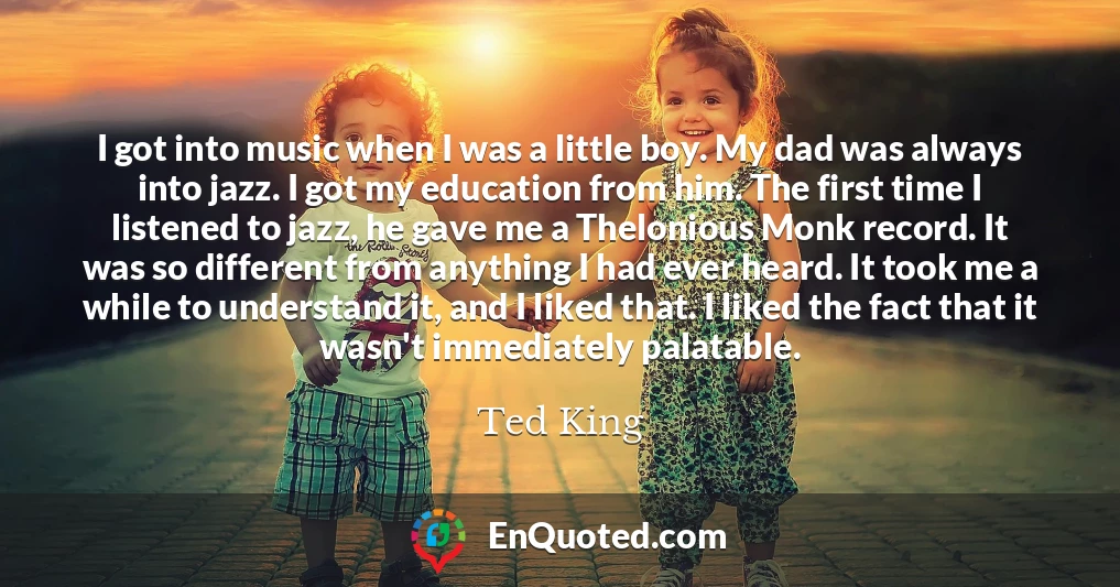 I got into music when I was a little boy. My dad was always into jazz. I got my education from him. The first time I listened to jazz, he gave me a Thelonious Monk record. It was so different from anything I had ever heard. It took me a while to understand it, and I liked that. I liked the fact that it wasn't immediately palatable.