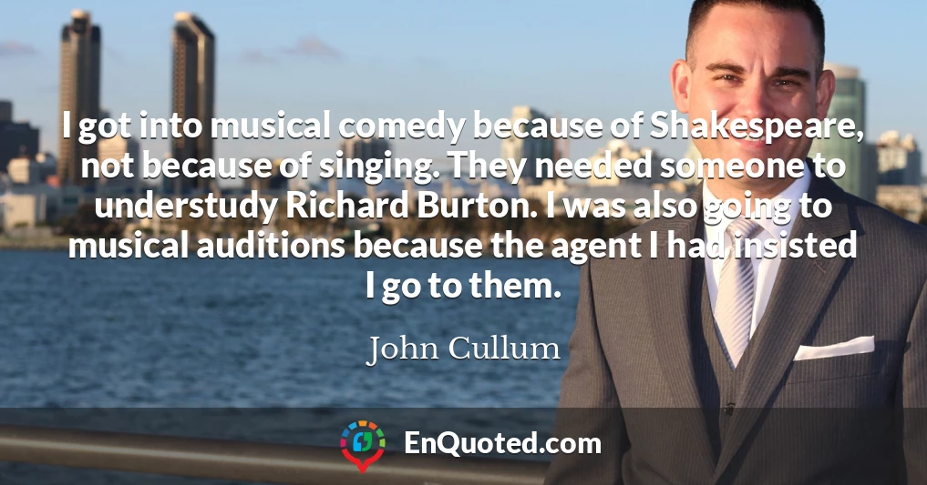 I got into musical comedy because of Shakespeare, not because of singing. They needed someone to understudy Richard Burton. I was also going to musical auditions because the agent I had insisted I go to them.