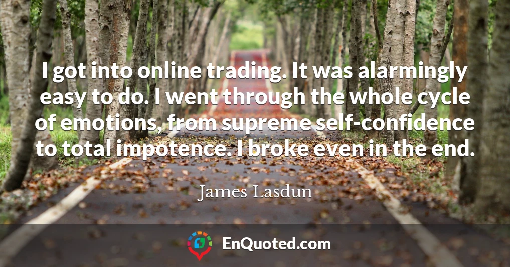 I got into online trading. It was alarmingly easy to do. I went through the whole cycle of emotions, from supreme self-confidence to total impotence. I broke even in the end.