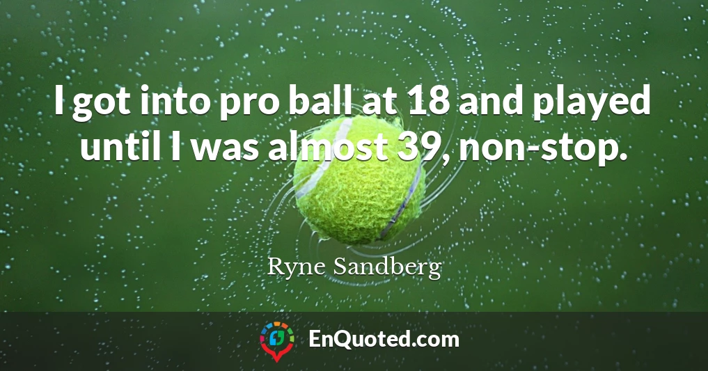 I got into pro ball at 18 and played until I was almost 39, non-stop.