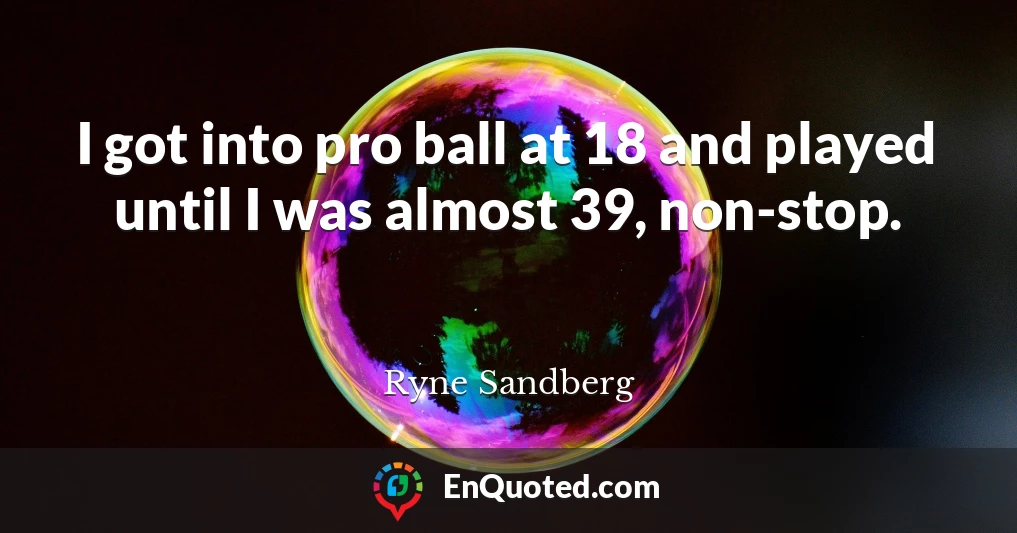 I got into pro ball at 18 and played until I was almost 39, non-stop.